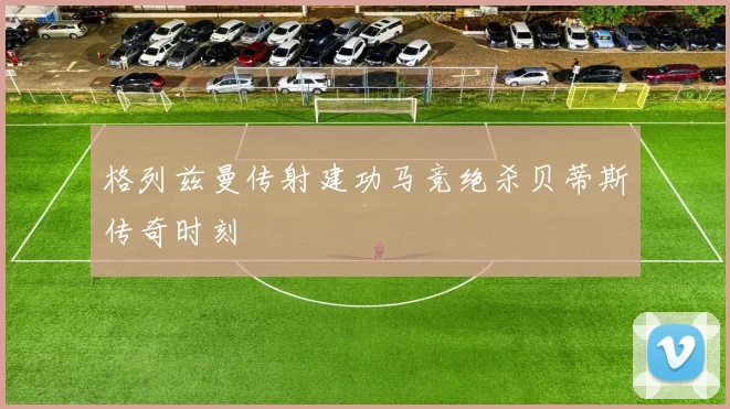 格列兹曼传射建功马竞绝杀贝蒂斯传奇时刻