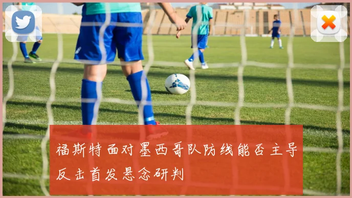 福斯特面对墨西哥队防线能否主导反击首发悬念研判