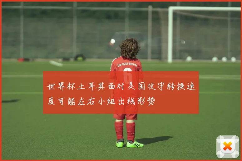 世界杯土耳其面对美国攻守转换速度可能左右小组出线形势