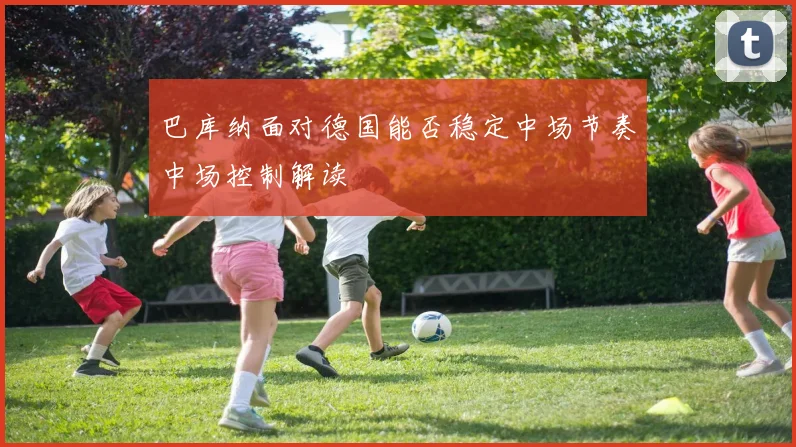 巴库纳面对德国能否稳定中场节奏中场控制解读