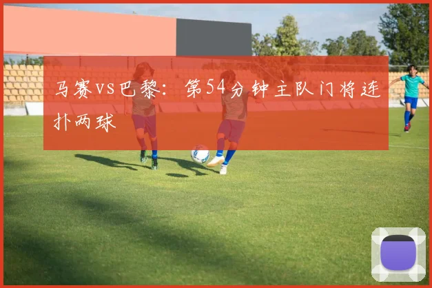 马赛vs巴黎：第54分钟主队门将连扑两球