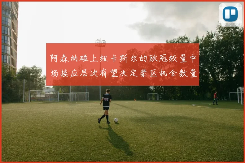 阿森纳碰上纽卡斯尔的欧冠较量中场接应层次有望决定禁区机会数量