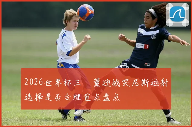 2026世界杯三笘薰迎战突尼斯远射选择是否合理重点盘点