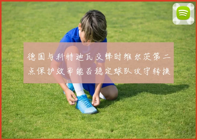 德国与科特迪瓦交锋时维尔茨第二点保护效率能否稳定球队攻守转换