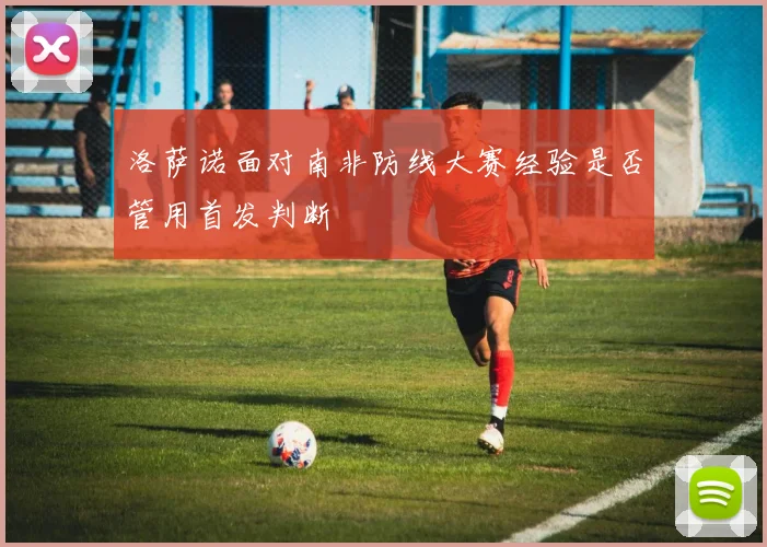 洛萨诺面对南非防线大赛经验是否管用首发判断