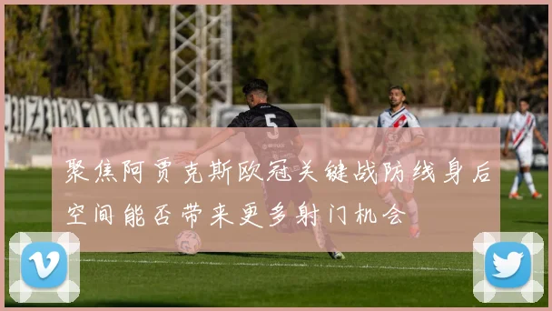 聚焦阿贾克斯欧冠关键战防线身后空间能否带来更多射门机会