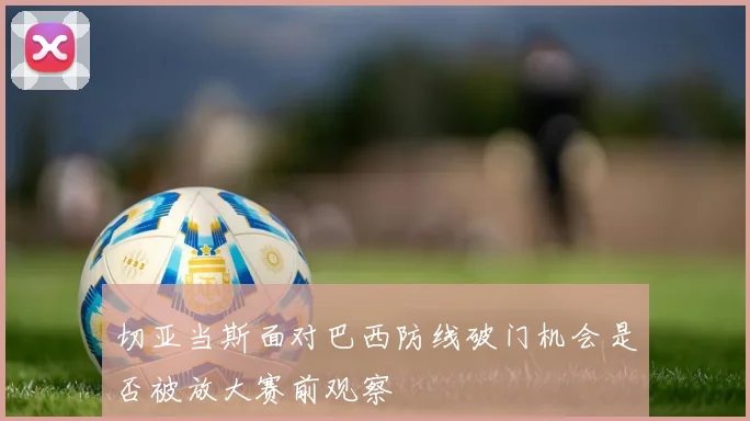 切亚当斯面对巴西防线破门机会是否被放大赛前观察