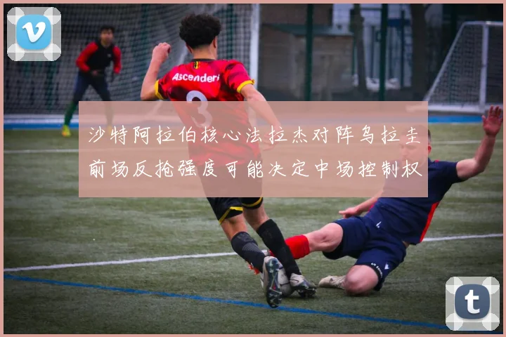 沙特阿拉伯核心法拉杰对阵乌拉圭前场反抢强度可能决定中场控制权