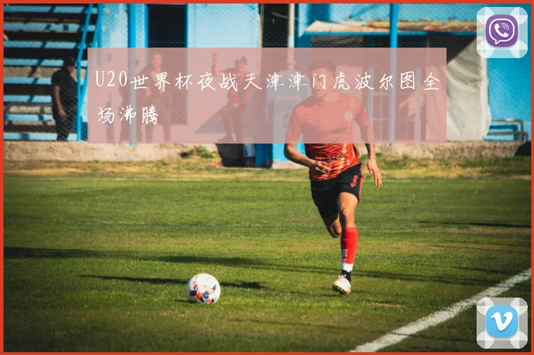 U20世界杯夜战天津津门虎波尔图全场沸腾