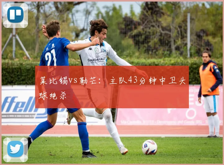 莱比锡vs勒芒：主队43分钟中卫头球绝杀