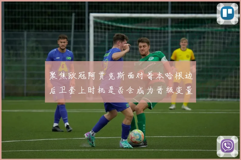 聚焦欧冠阿贾克斯面对哥本哈根边后卫套上时机是否会成为晋级变量