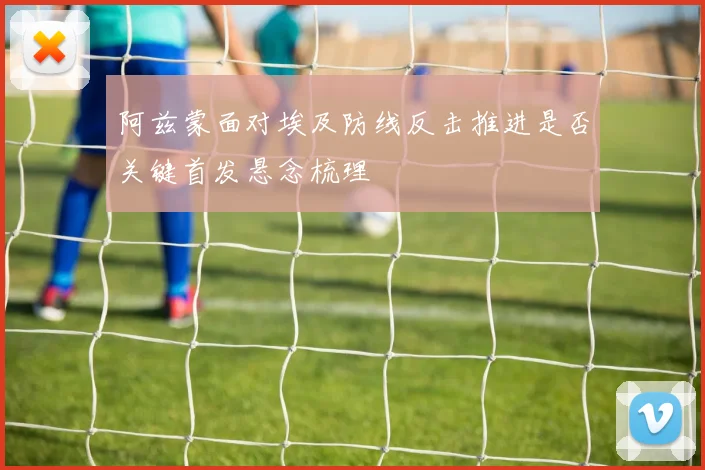 阿兹蒙面对埃及防线反击推进是否关键首发悬念梳理