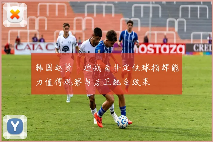 韩国赵贤祐迎战南非定位球指挥能力值得观察与后卫配合效果