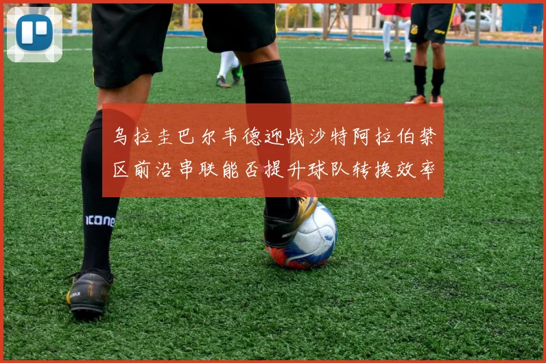 乌拉圭巴尔韦德迎战沙特阿拉伯禁区前沿串联能否提升球队转换效率
