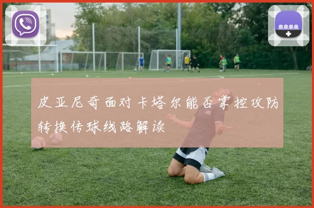 皮亚尼奇面对卡塔尔能否掌控攻防转换传球线路解读