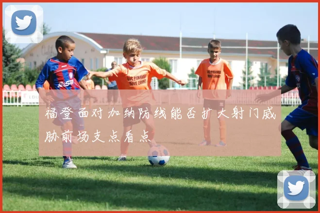 福登面对加纳防线能否扩大射门威胁前场支点看点