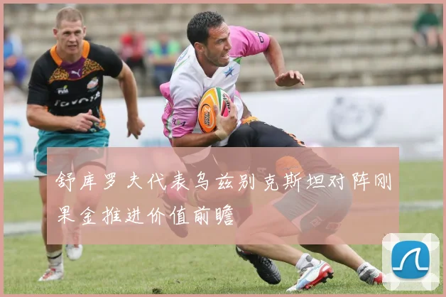 舒库罗夫代表乌兹别克斯坦对阵刚果金推进价值前瞻