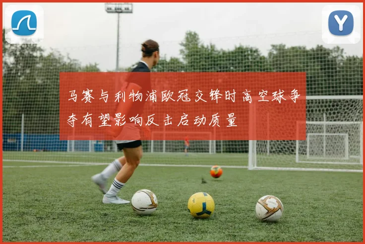 马赛与利物浦欧冠交锋时高空球争夺有望影响反击启动质量