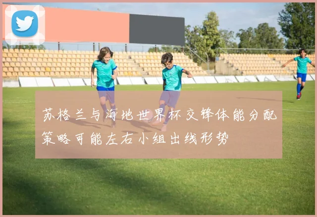 苏格兰与海地世界杯交锋体能分配策略可能左右小组出线形势