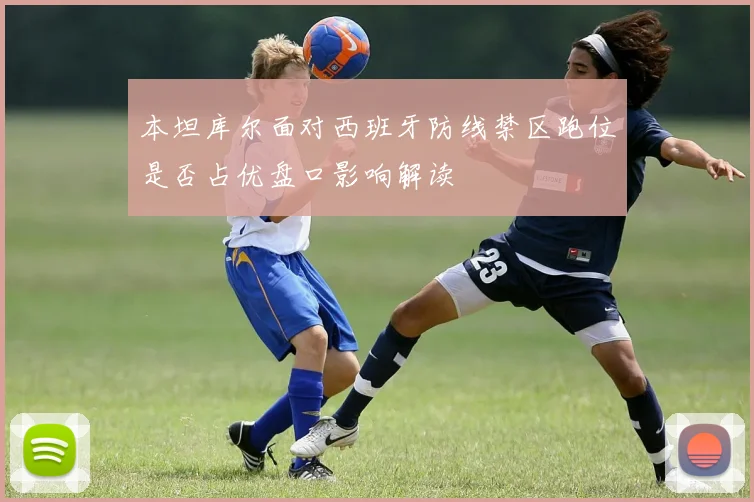 本坦库尔面对西班牙防线禁区跑位是否占优盘口影响解读