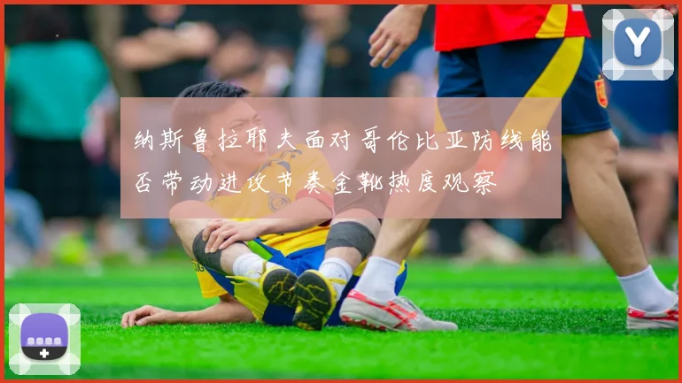纳斯鲁拉耶夫面对哥伦比亚防线能否带动进攻节奏金靴热度观察