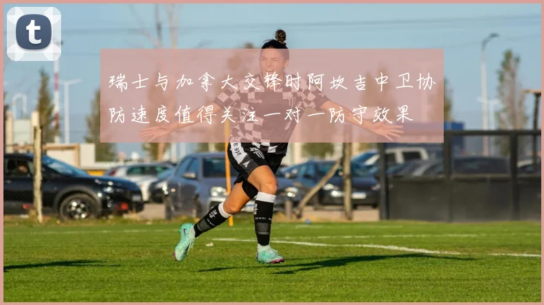 瑞士与加拿大交锋时阿坎吉中卫协防速度值得关注一对一防守效果