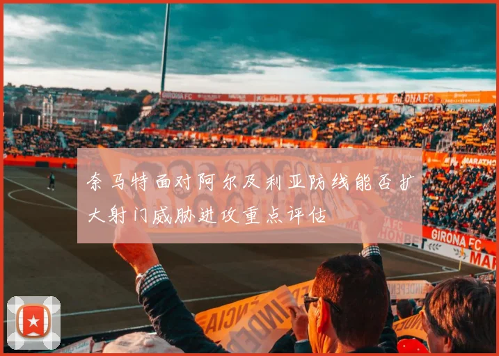 奈马特面对阿尔及利亚防线能否扩大射门威胁进攻重点评估