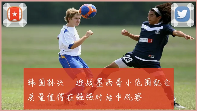韩国孙兴慜迎战墨西哥小范围配合质量值得在强强对话中观察