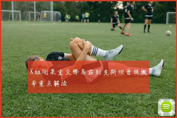 K组刚果金交锋乌兹别克斯坦晋级概率重点解读