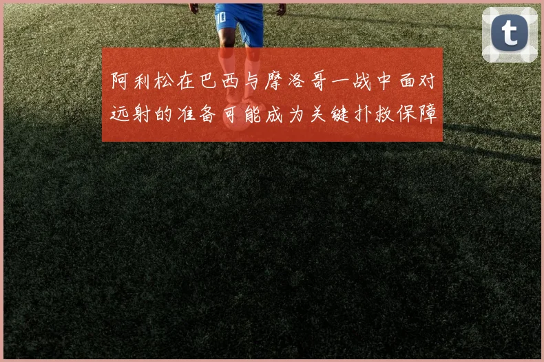 阿利松在巴西与摩洛哥一战中面对远射的准备可能成为关键扑救保障