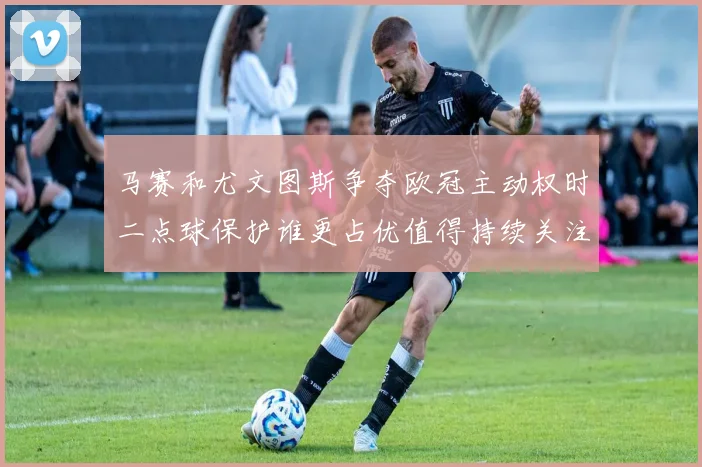 马赛和尤文图斯争夺欧冠主动权时二点球保护谁更占优值得持续关注