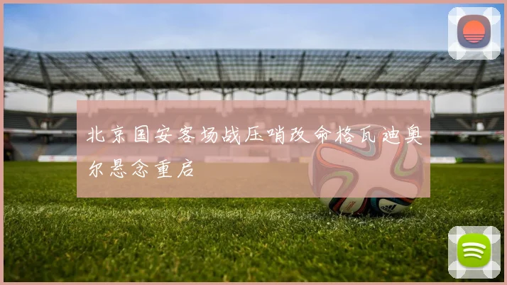 北京国安客场战压哨改命格瓦迪奥尔悬念重启