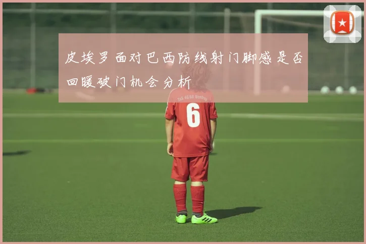 皮埃罗面对巴西防线射门脚感是否回暖破门机会分析