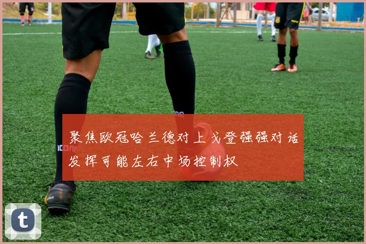聚焦欧冠哈兰德对上戈登强强对话发挥可能左右中场控制权