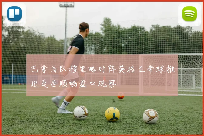 巴拿马队穆里略对阵英格兰带球推进是否顺畅盘口观察