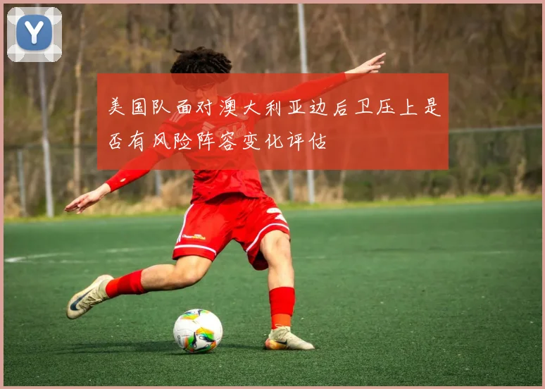 美国队面对澳大利亚边后卫压上是否有风险阵容变化评估