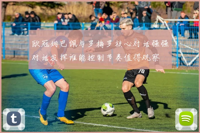 欧冠姆巴佩与罗梅罗核心对话强强对话发挥谁能控制节奏值得观察