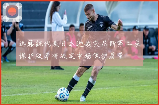 远藤航代表日本迎战突尼斯第二点保护效率将决定中场保护质量