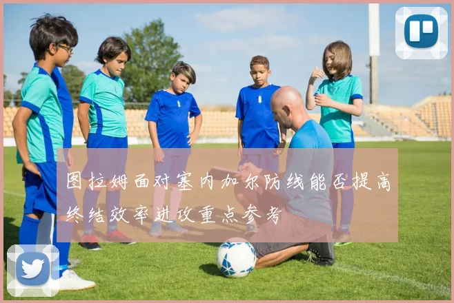 图拉姆面对塞内加尔防线能否提高终结效率进攻重点参考