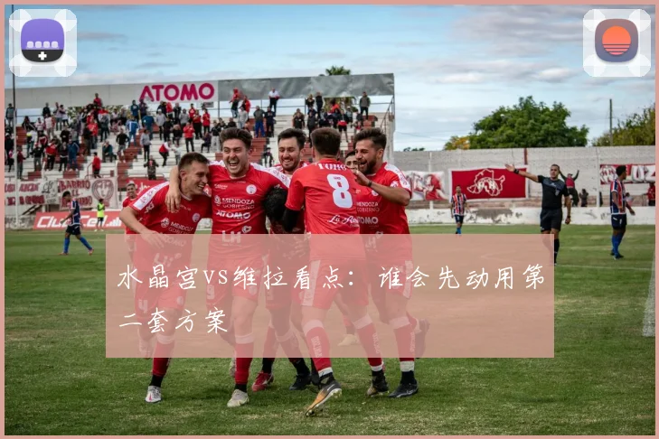 水晶宫vs维拉看点：谁会先动用第二套方案
