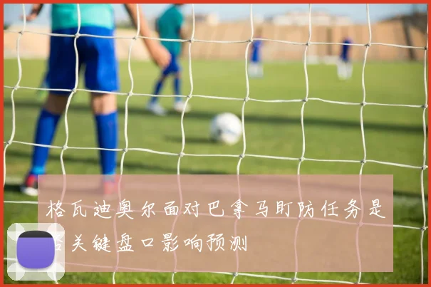 格瓦迪奥尔面对巴拿马盯防任务是否关键盘口影响预测