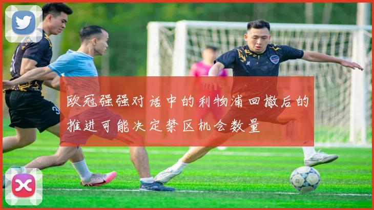 欧冠强强对话中的利物浦回撤后的推进可能决定禁区机会数量