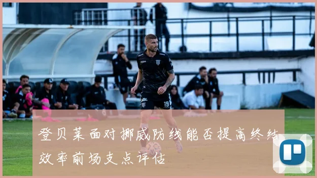 登贝莱面对挪威防线能否提高终结效率前场支点评估