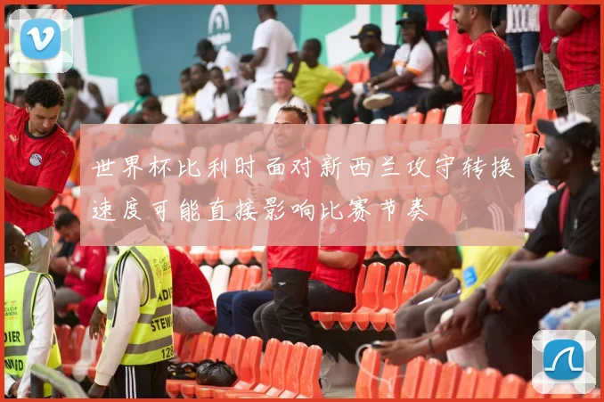 世界杯比利时面对新西兰攻守转换速度可能直接影响比赛节奏