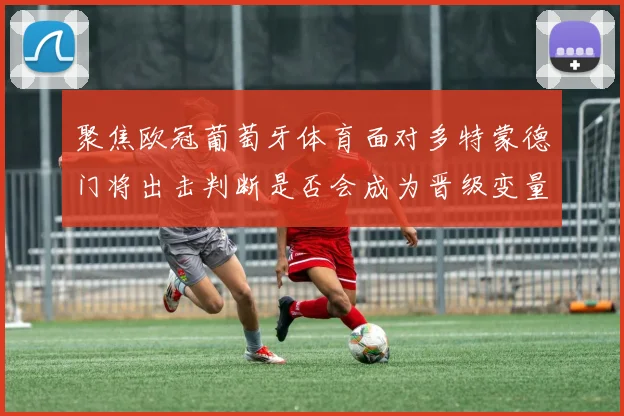 聚焦欧冠葡萄牙体育面对多特蒙德门将出击判断是否会成为晋级变量
