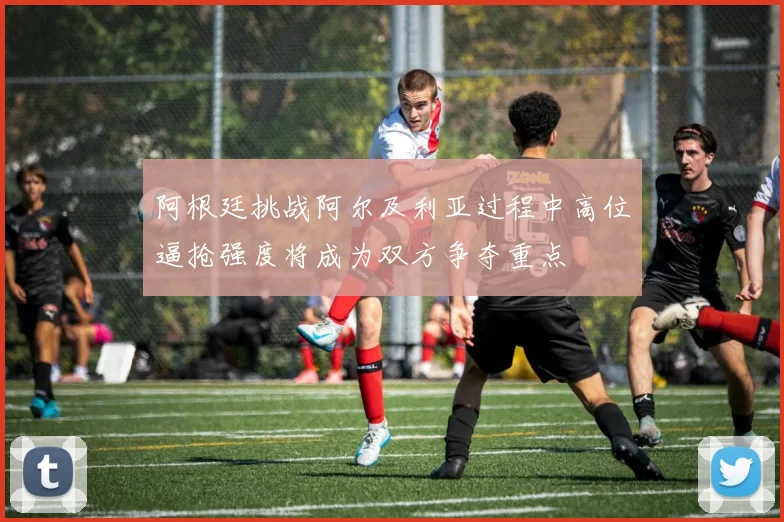 阿根廷挑战阿尔及利亚过程中高位逼抢强度将成为双方争夺重点