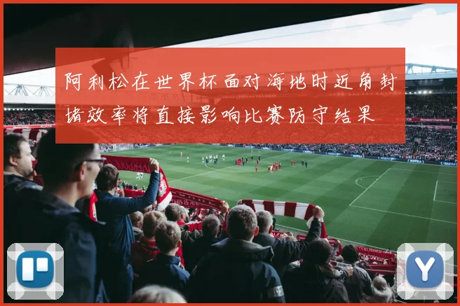 阿利松在世界杯面对海地时近角封堵效率将直接影响比赛防守结果