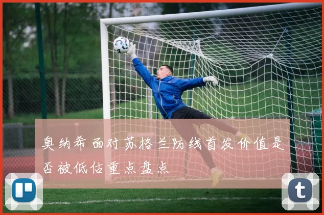 奥纳希面对苏格兰防线首发价值是否被低估重点盘点